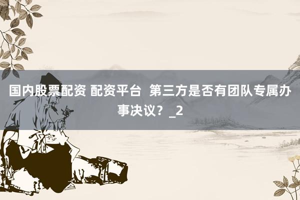 国内股票配资 配资平台  第三方是否有团队专属办事决议？_2