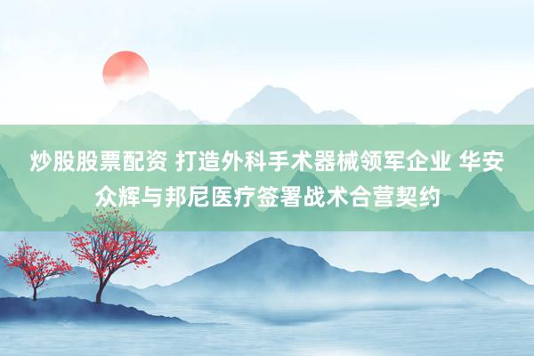 炒股股票配资 打造外科手术器械领军企业 华安众辉与邦尼医疗签署战术合营契约