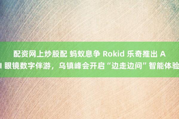 配资网上炒股配 蚂蚁息争 Rokid 乐奇推出 AI 眼镜数字伴游，乌镇峰会开启“边走边问”智能体验
