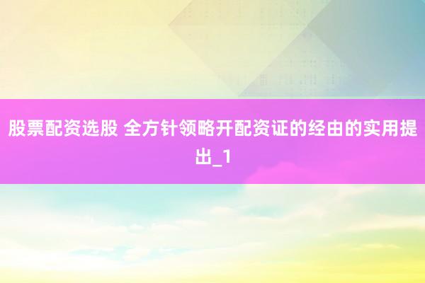 股票配资选股 全方针领略开配资证的经由的实用提出_1