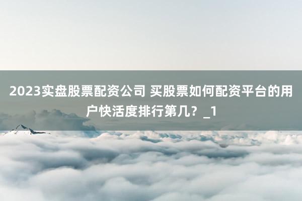 2023实盘股票配资公司 买股票如何配资平台的用户快活度排行第几？_1