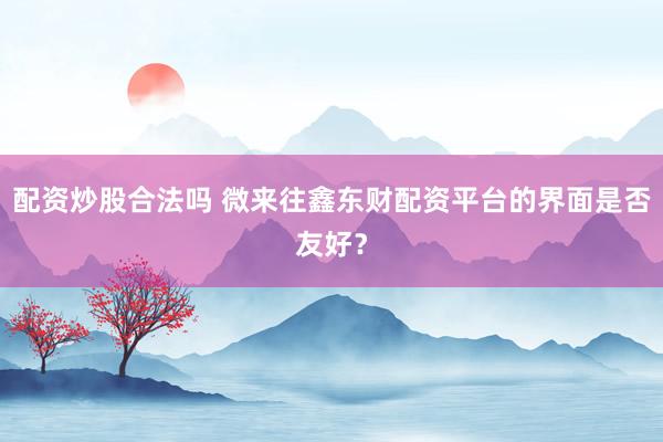 配资炒股合法吗 微来往鑫东财配资平台的界面是否友好？
