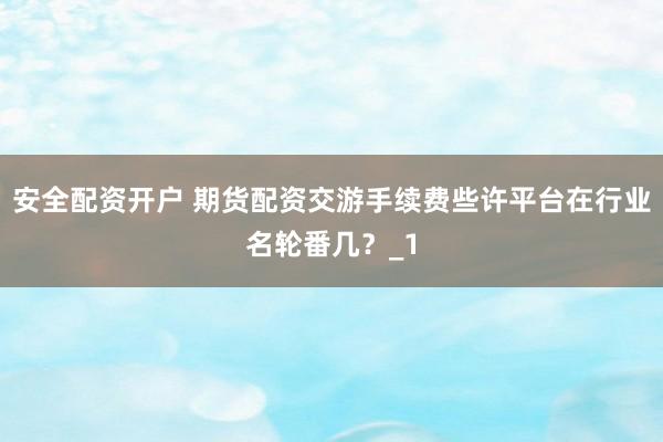 安全配资开户 期货配资交游手续费些许平台在行业名轮番几？_1