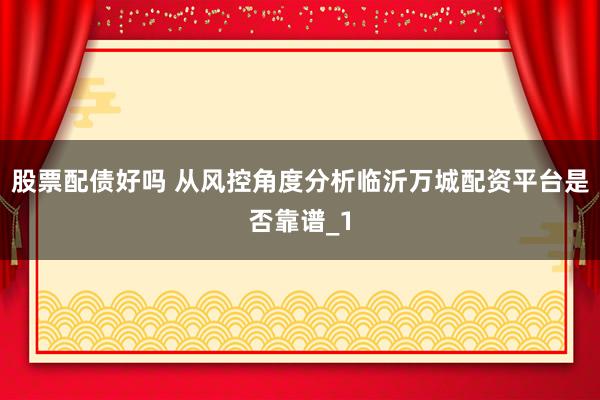 股票配债好吗 从风控角度分析临沂万城配资平台是否靠谱_1