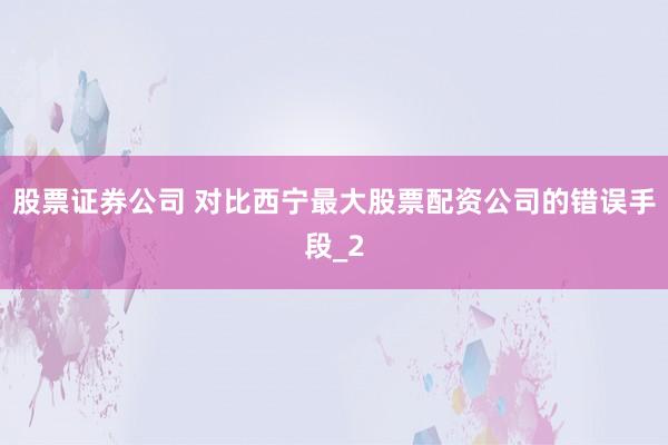 股票证券公司 对比西宁最大股票配资公司的错误手段_2