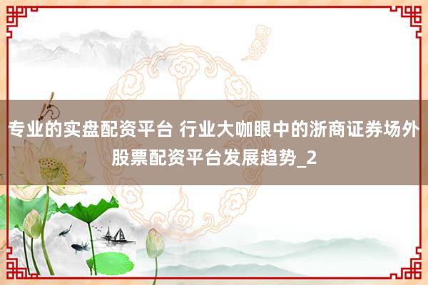 专业的实盘配资平台 行业大咖眼中的浙商证券场外股票配资平台发展趋势_2