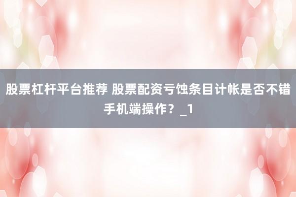 股票杠杆平台推荐 股票配资亏蚀条目计帐是否不错手机端操作？_1